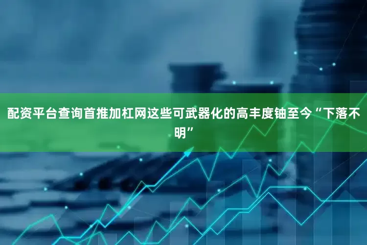 配资平台查询首推加杠网这些可武器化的高丰度铀至今“下落不明”