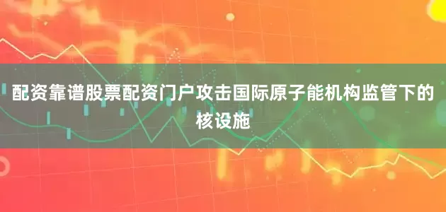 配资靠谱股票配资门户攻击国际原子能机构监管下的核设施