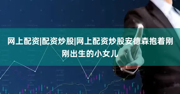 网上配资|配资炒股|网上配资炒股安德森抱着刚刚出生的小女儿