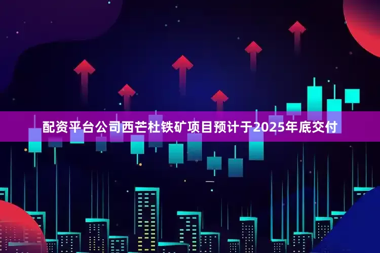 配资平台公司西芒杜铁矿项目预计于2025年底交付