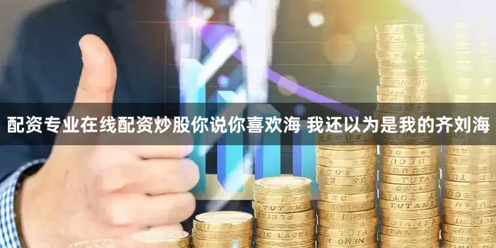 配资专业在线配资炒股你说你喜欢海 我还以为是我的齐刘海