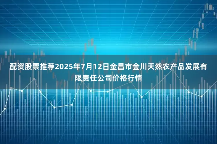 配资股票推荐2025年7月12日金昌市金川天然农产品发展有限责任公司价格行情