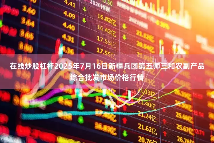 在线炒股杠杆2025年7月16日新疆兵团第五师三和农副产品综合批发市场价格行情