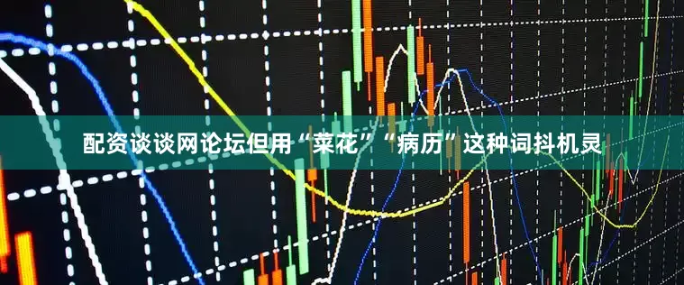 配资谈谈网论坛但用“菜花”“病历”这种词抖机灵
