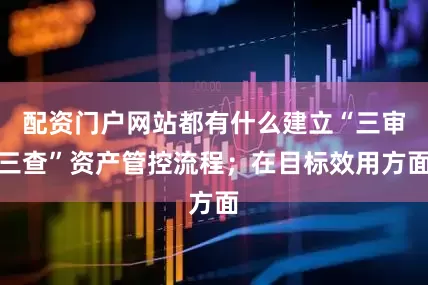 配资门户网站都有什么建立“三审三查”资产管控流程；在目标效用方面