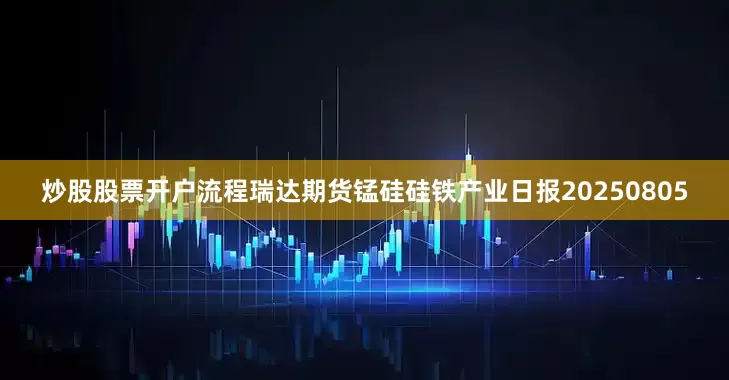 炒股股票开户流程瑞达期货锰硅硅铁产业日报20250805