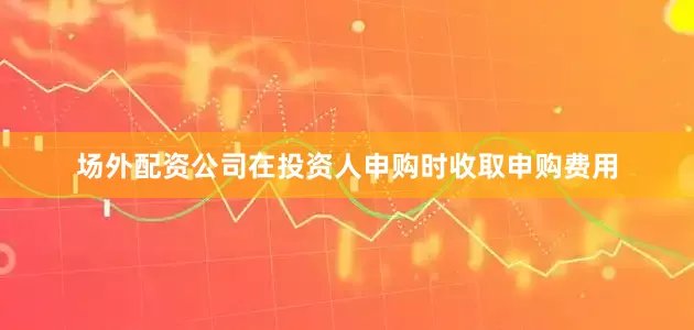 场外配资公司在投资人申购时收取申购费用