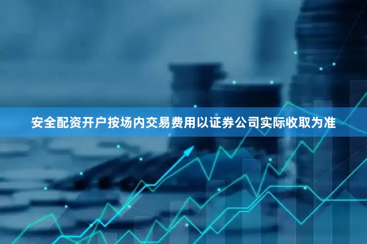 安全配资开户按场内交易费用以证券公司实际收取为准