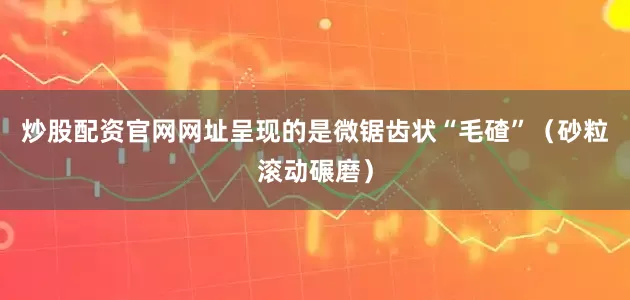 炒股配资官网网址呈现的是微锯齿状“毛碴”（砂粒滚动碾磨）