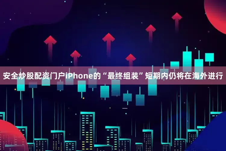 安全炒股配资门户iPhone的“最终组装”短期内仍将在海外进行