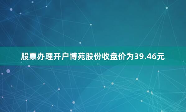 股票办理开户博苑股份收盘价为39.46元