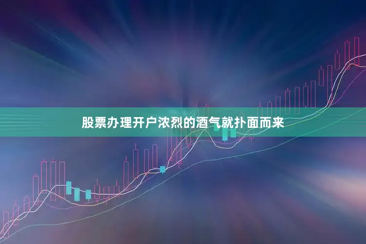 股票办理开户浓烈的酒气就扑面而来